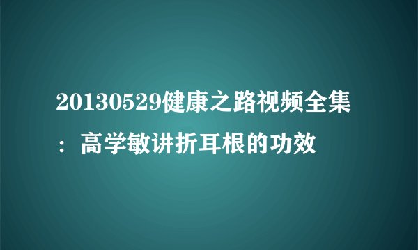 20130529健康之路视频全集：高学敏讲折耳根的功效