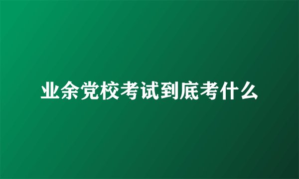 业余党校考试到底考什么