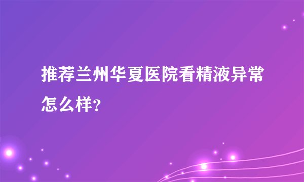 推荐兰州华夏医院看精液异常怎么样？