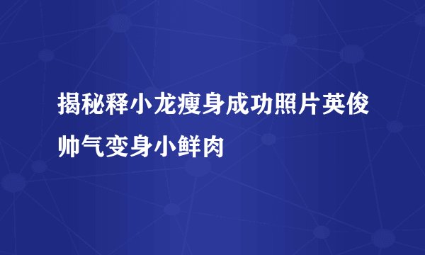 揭秘释小龙瘦身成功照片英俊帅气变身小鲜肉