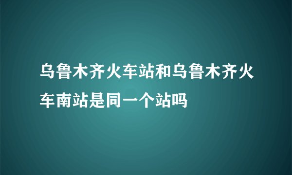 乌鲁木齐火车站和乌鲁木齐火车南站是同一个站吗