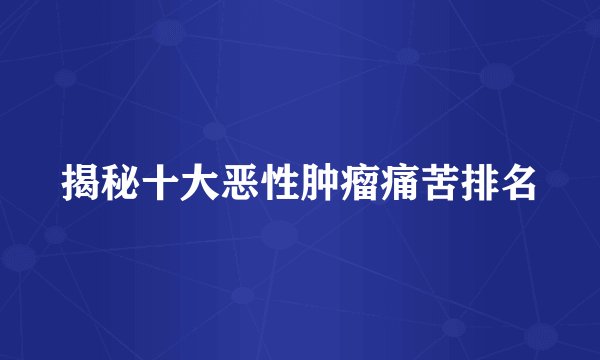 揭秘十大恶性肿瘤痛苦排名