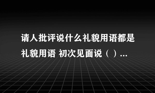 请人批评说什么礼貌用语都是礼貌用语 初次见面说（） 好久不见说（） 请人批评说（） 求人原谅说（） 求人方便说（） 麻烦