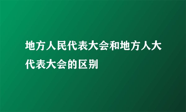 地方人民代表大会和地方人大代表大会的区别
