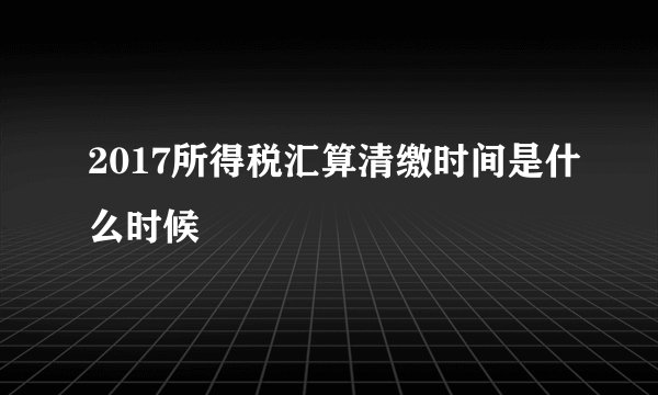2017所得税汇算清缴时间是什么时候
