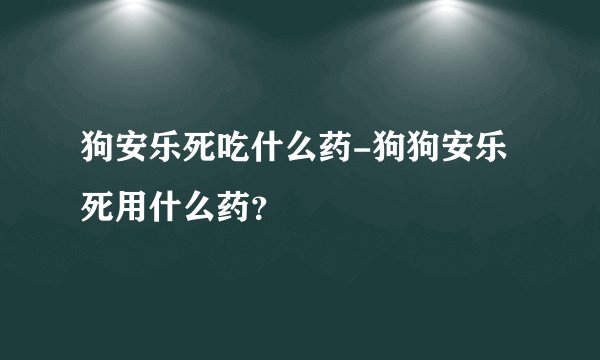 狗安乐死吃什么药-狗狗安乐死用什么药？