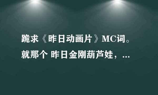 跪求《昨日动画片》MC词。就那个 昨日金刚葫芦娃,昨日铁胆火车侠。。谢谢大家。高分。