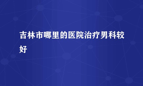 吉林市哪里的医院治疗男科较好