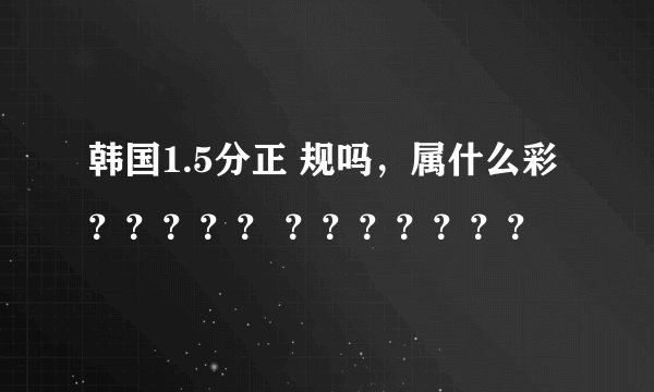 韩国1.5分正 规吗，属什么彩？？？？？ ？？？？？？？