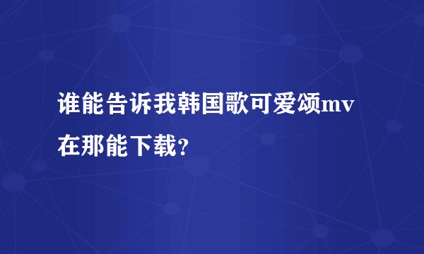 谁能告诉我韩国歌可爱颂mv在那能下载？