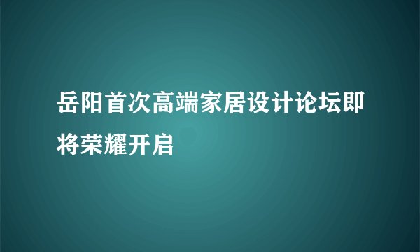 岳阳首次高端家居设计论坛即将荣耀开启
