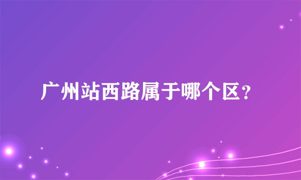 广州站西路属于哪个区？