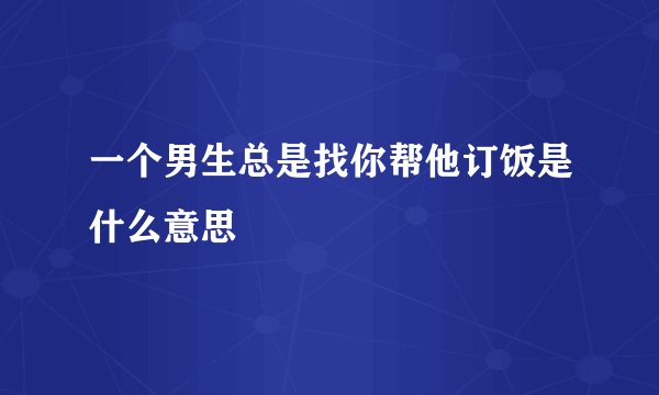 一个男生总是找你帮他订饭是什么意思