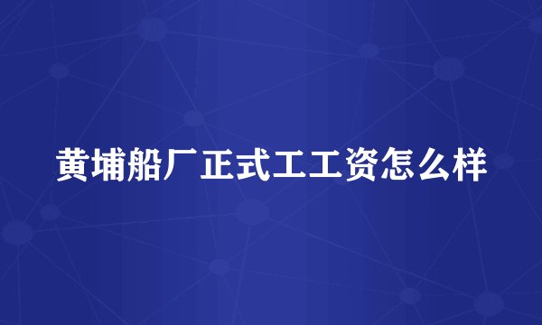 黄埔船厂正式工工资怎么样