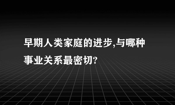 早期人类家庭的进步,与哪种事业关系最密切?