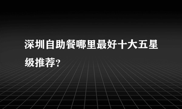 深圳自助餐哪里最好十大五星级推荐？