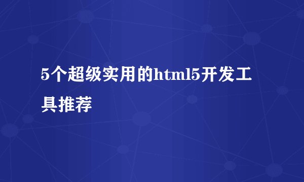 5个超级实用的html5开发工具推荐