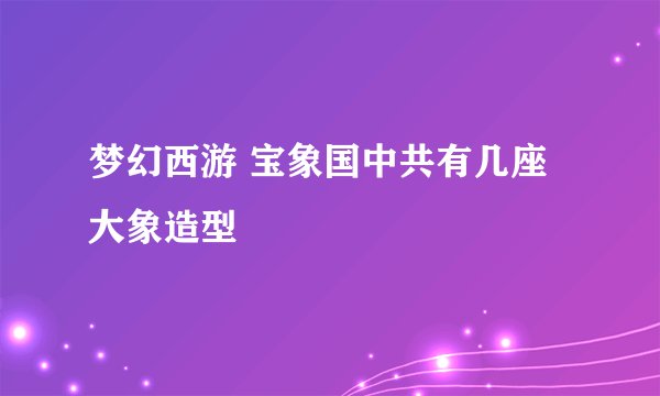 梦幻西游 宝象国中共有几座大象造型