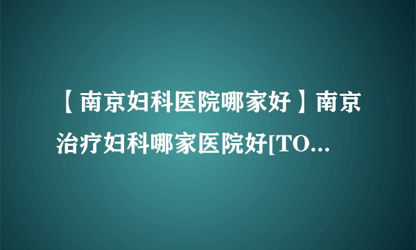 【南京妇科医院哪家好】南京治疗妇科哪家医院好[TOP榜单]