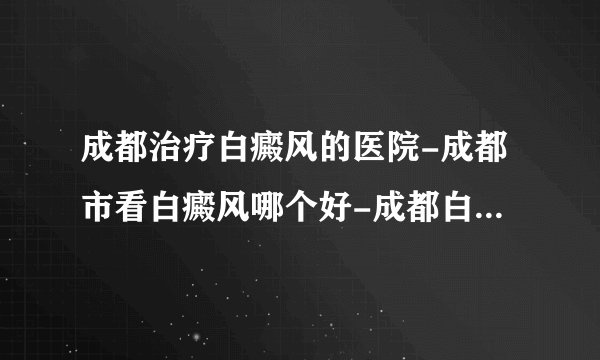 成都治疗白癜风的医院-成都市看白癜风哪个好-成都白斑医院在哪