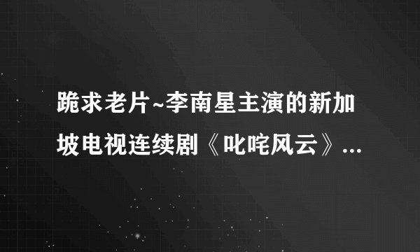 跪求老片~李南星主演的新加坡电视连续剧《叱咤风云》·怀念·