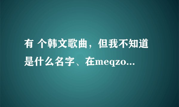 有 个韩文歌曲，但我不知道是什么名字、在meqzone这个QQ空间论坛上找里。希望哪位好心人给我说下！