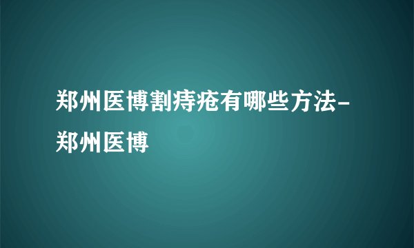 郑州医博割痔疮有哪些方法-郑州医博