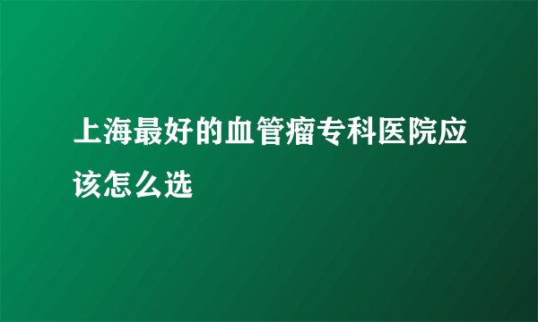 上海最好的血管瘤专科医院应该怎么选