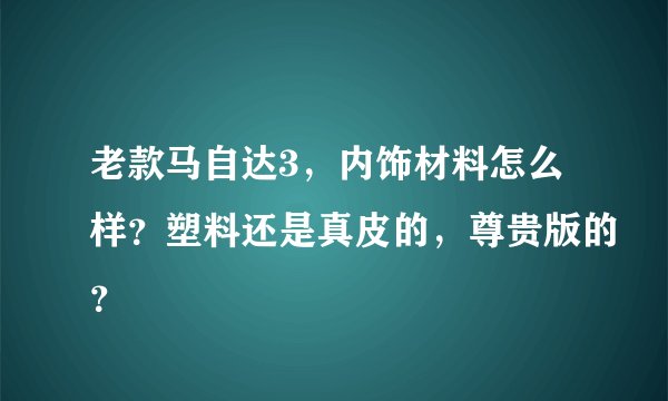 老款马自达3，内饰材料怎么样？塑料还是真皮的，尊贵版的？