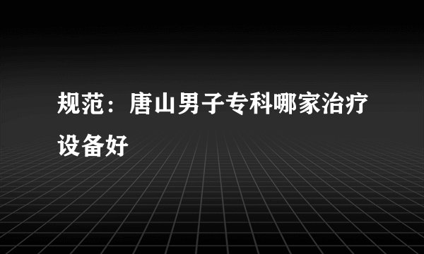 规范：唐山男子专科哪家治疗设备好