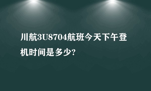 川航3U8704航班今天下午登机时间是多少?