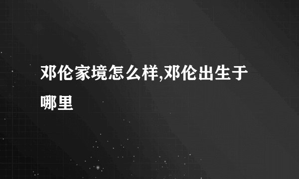 邓伦家境怎么样,邓伦出生于哪里
