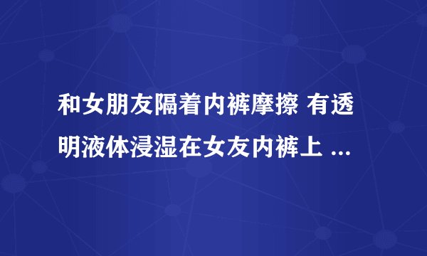 和女朋友隔着内裤摩擦 有透明液体浸湿在女友内裤上 会怀孕嘛