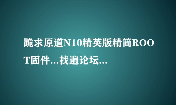 跪求原道N10精英版精简ROOT固件...找遍论坛都没有下载链接 顺便附带刷机方法 谢谢