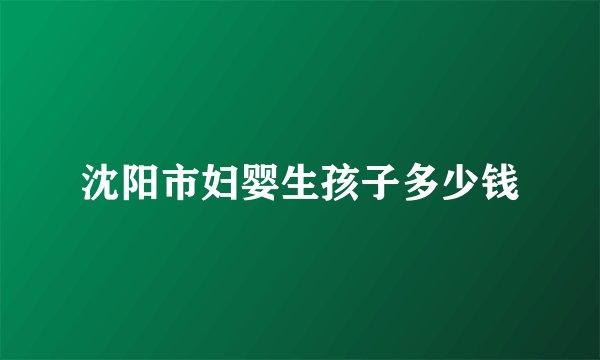 沈阳市妇婴生孩子多少钱
