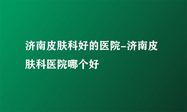 济南皮肤科好的医院-济南皮肤科医院哪个好