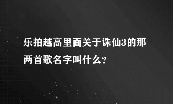 乐拍越高里面关于诛仙3的那两首歌名字叫什么？