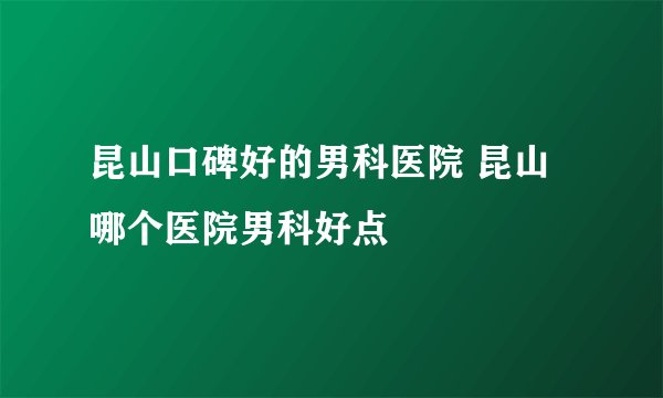 昆山口碑好的男科医院 昆山哪个医院男科好点