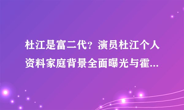 杜江是富二代？演员杜江个人资料家庭背景全面曝光与霍思燕情史大揭秘