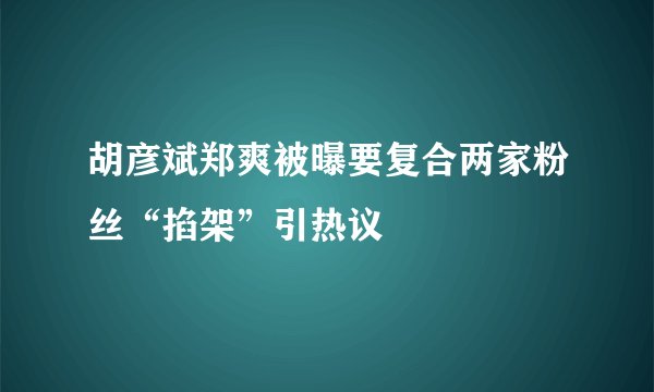 胡彦斌郑爽被曝要复合两家粉丝“掐架”引热议