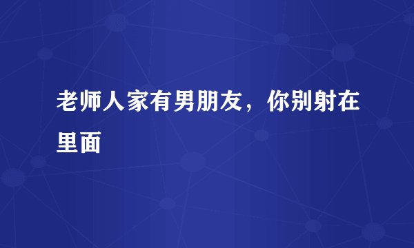老师人家有男朋友，你别射在里面