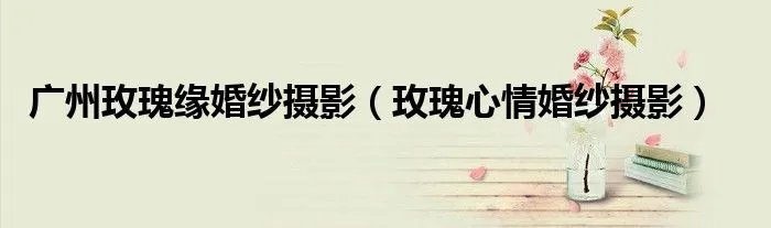 广州玫瑰缘婚纱摄影(玫瑰心情婚纱摄影)