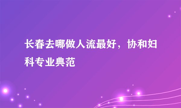 长春去哪做人流最好，协和妇科专业典范