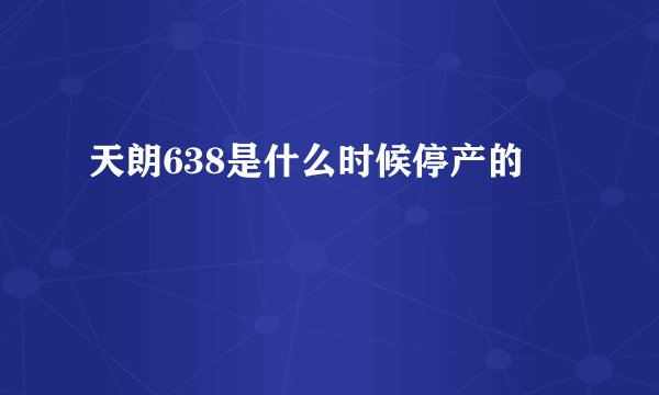 天朗638是什么时候停产的