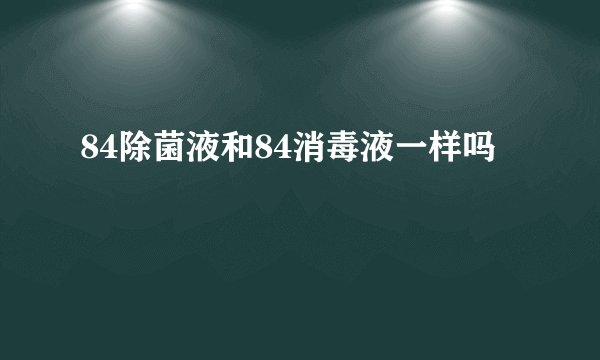 84除菌液和84消毒液一样吗