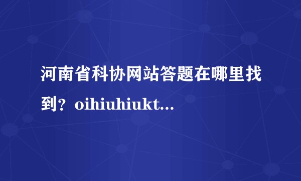 河南省科协网站答题在哪里找到？oihiuhiuktg8ifguyg哦了吗，kopjkpojkpojkj？