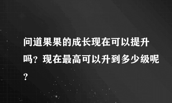 问道果果的成长现在可以提升吗？现在最高可以升到多少级呢？