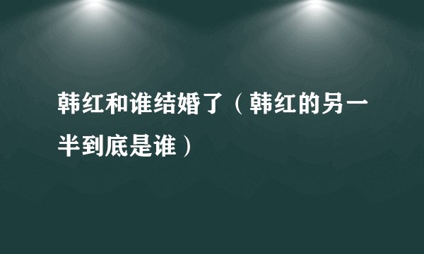 韩红和谁结婚了（韩红的另一半到底是谁）