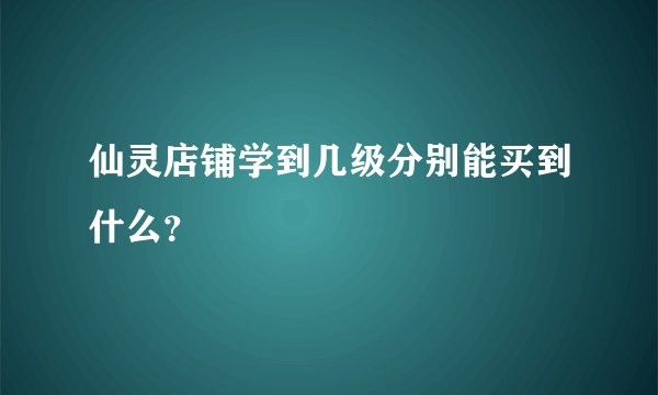 仙灵店铺学到几级分别能买到什么？