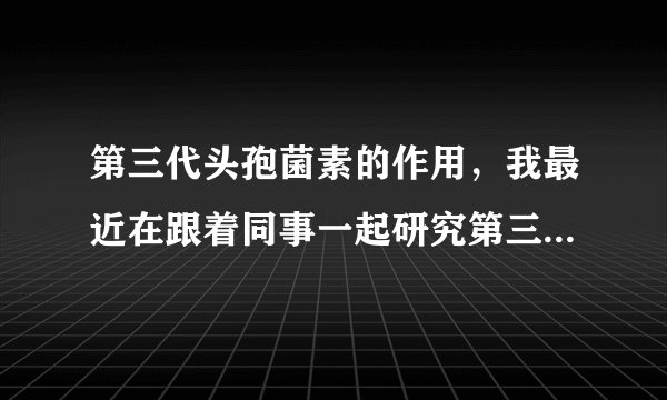 第三代头孢菌素的作用,我最近在跟着同事一起研究第三代头孢菌素。